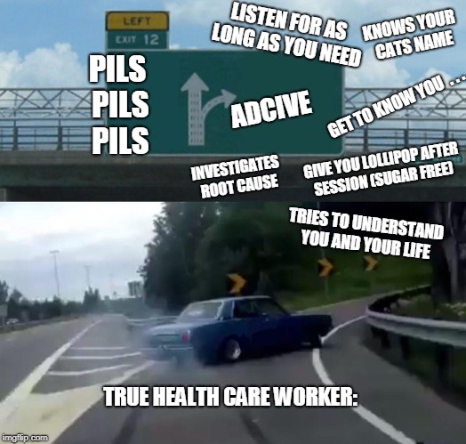 Left Exit 12 Off Ramp Meme | LISTEN FOR AS LONG AS YOU NEED; KNOWS YOUR CATS NAME; PILS PILS PILS; GET TO KNOW YOU  . . . ADCIVE; GIVE YOU LOLLIPOP AFTER SESSION (SUGAR FREE); INVESTIGATES ROOT CAUSE; TRIES TO UNDERSTAND YOU AND YOUR LIFE; TRUE HEALTH CARE WORKER: | image tagged in memes,left exit 12 off ramp | made w/ Imgflip meme maker