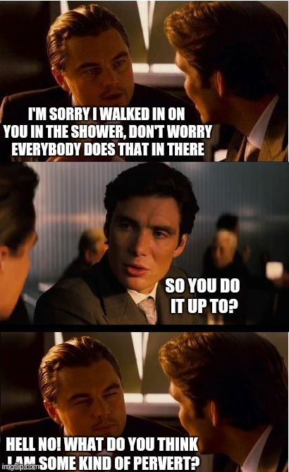 Inception Meme | I'M SORRY I WALKED IN ON YOU IN THE SHOWER, DON'T WORRY EVERYBODY DOES THAT IN THERE; SO YOU DO IT UP TO? HELL NO! WHAT DO YOU THINK I AM SOME KIND OF PERVERT? | image tagged in memes,inception | made w/ Imgflip meme maker