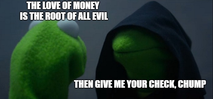 Evil Kermit Meme | THE LOVE OF MONEY IS THE ROOT OF ALL EVIL THEN GIVE ME YOUR CHECK, CHUMP | image tagged in memes,evil kermit | made w/ Imgflip meme maker