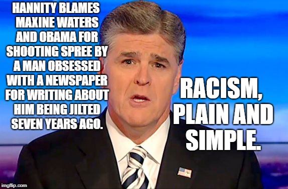 Sean Hannity Fox News | RACISM, PLAIN AND SIMPLE. HANNITY BLAMES MAXINE WATERS AND OBAMA FOR SHOOTING SPREE BY A MAN OBSESSED WITH A NEWSPAPER FOR WRITING ABOUT HIM BEING JILTED SEVEN YEARS AGO. | image tagged in sean hannity fox news | made w/ Imgflip meme maker