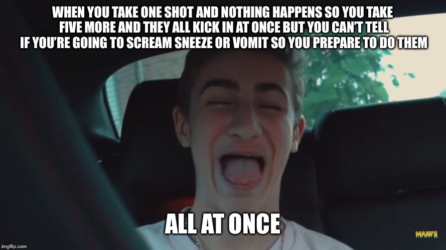 Happy Derp Face | WHEN YOU TAKE ONE SHOT AND NOTHING HAPPENS SO YOU TAKE FIVE MORE AND THEY ALL KICK IN AT ONCE BUT YOU CAN’T TELL IF YOU’RE GOING TO SCREAM SNEEZE OR VOMIT SO YOU PREPARE TO DO THEM; ALL AT ONCE | image tagged in happy derp face | made w/ Imgflip meme maker
