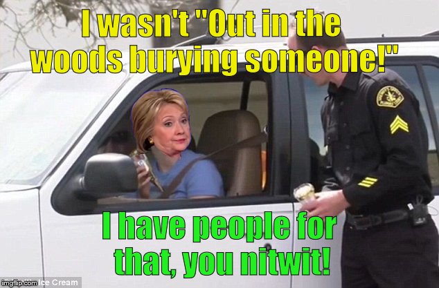 Hillary Clinton, when she's pulled over by a cop with a shovel in the back and mud on her boots, does NOT have to lie. | I wasn't "Out in the woods burying someone!"; I have people for that, you nitwit! | image tagged in hillary pulled over by cop,not lying,lying i'm dying,hillary clinton,political meme,douglie | made w/ Imgflip meme maker