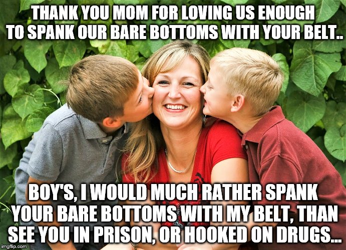 Spanking | THANK YOU MOM FOR LOVING US ENOUGH TO SPANK OUR BARE BOTTOMS WITH YOUR BELT.. BOY'S, I WOULD MUCH RATHER SPANK YOUR BARE BOTTOMS WITH MY BELT, THAN SEE YOU IN PRISON, OR HOOKED ON DRUGS... | image tagged in bare bottom,bare bottom spanking,belt spanking,f-m spanking,otk spanking,hairbrush spanking | made w/ Imgflip meme maker