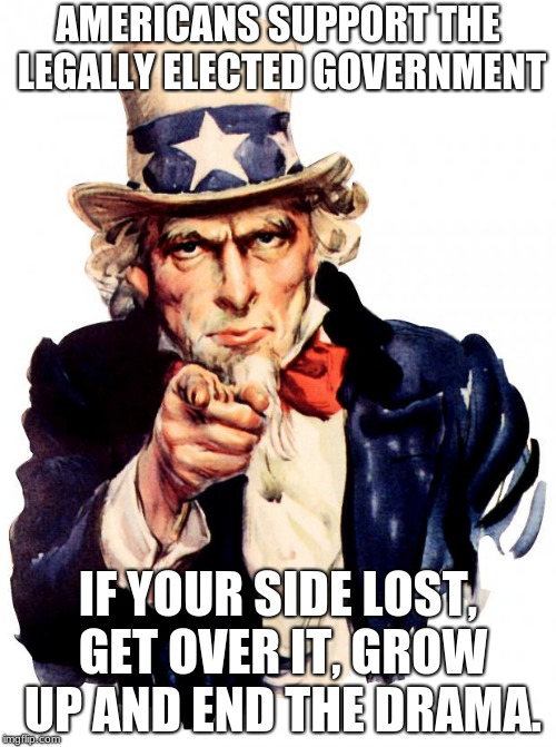 Uncle Sam Meme | AMERICANS SUPPORT THE LEGALLY ELECTED GOVERNMENT; IF YOUR SIDE LOST, GET OVER IT, GROW UP AND END THE DRAMA. | image tagged in memes,uncle sam | made w/ Imgflip meme maker