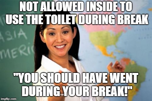 Unhelpful High School Teacher | NOT ALLOWED INSIDE TO USE THE TOILET DURING BREAK; "YOU SHOULD HAVE WENT DURING YOUR BREAK!" | image tagged in memes,unhelpful high school teacher | made w/ Imgflip meme maker