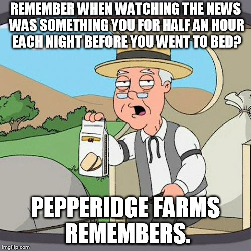 And 10 minutes of that was the weather! With 87 news channels pumping 24/7, it's no wonder things get blown out of proportion... | REMEMBER WHEN WATCHING THE NEWS WAS SOMETHING YOU FOR HALF AN HOUR EACH NIGHT BEFORE YOU WENT TO BED? PEPPERIDGE FARMS REMEMBERS. | image tagged in memes,pepperidge farm remembers,news,24/7,too much | made w/ Imgflip meme maker