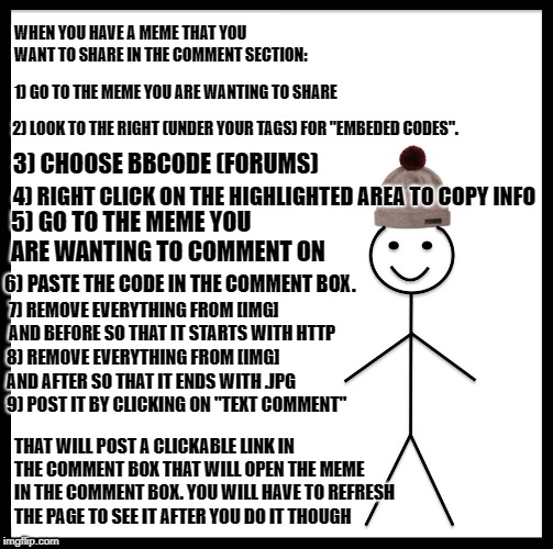 How Bill makes a (Click to show) in the comments | WHEN YOU HAVE A MEME THAT YOU WANT TO SHARE IN THE COMMENT SECTION:; 1) GO TO THE MEME YOU ARE WANTING TO SHARE; 2) LOOK TO THE RIGHT (UNDER YOUR TAGS) FOR "EMBEDED CODES". 3) CHOOSE BBCODE (FORUMS); 4) RIGHT CLICK ON THE HIGHLIGHTED AREA TO COPY INFO; 5) GO TO THE MEME YOU ARE WANTING TO COMMENT ON; 6) PASTE THE CODE IN THE COMMENT BOX. 7) REMOVE EVERYTHING FROM [IMG] AND BEFORE SO THAT IT STARTS WITH HTTP; 8) REMOVE EVERYTHING FROM [IMG] AND AFTER SO THAT IT ENDS WITH .JPG 9) POST IT BY CLICKING ON "TEXT COMMENT"; THAT WILL POST A CLICKABLE LINK IN THE COMMENT BOX THAT WILL OPEN THE MEME IN THE COMMENT BOX. YOU WILL HAVE TO REFRESH THE PAGE TO SEE IT AFTER YOU DO IT THOUGH | image tagged in memes,be like bill,helpful,imgflip faq | made w/ Imgflip meme maker