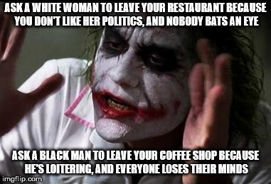 Everyone loses their minds | ASK A WHITE WOMAN TO LEAVE YOUR RESTAURANT BECAUSE YOU DON'T LIKE HER POLITICS, AND NOBODY BATS AN EYE; ASK A BLACK MAN TO LEAVE YOUR COFFEE SHOP BECAUSE HE'S LOITERING, AND EVERYONE LOSES THEIR MINDS | image tagged in everyone loses their minds,donald trump,starbucks,red hen,libtards | made w/ Imgflip meme maker