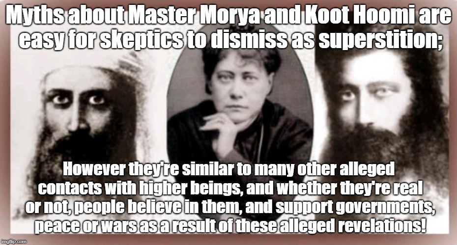 Myths of "Masters" fit a pattern starting religions | Myths about Master Morya and Koot Hoomi are easy for skeptics to dismiss as superstition;; However they're similar to many other alleged contacts with higher beings, and whether they're real or not, people believe in them, and support governments, peace or wars as a result of these alleged revelations! | image tagged in religion,conspiracy theory,theosophy society,illuminati,helena blavatsky | made w/ Imgflip meme maker