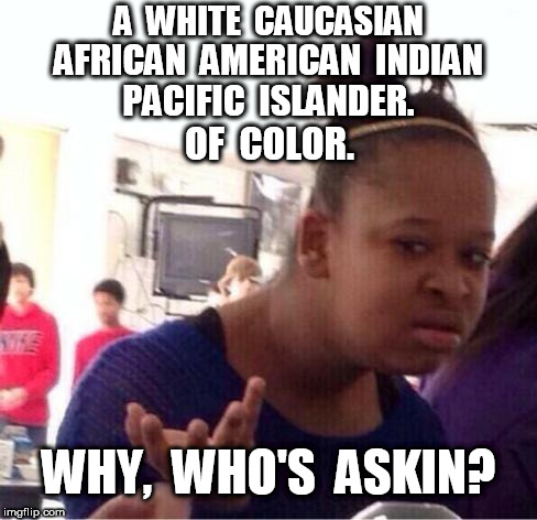 Who's askin? | A  WHITE  CAUCASIAN; AFRICAN  AMERICAN  INDIAN; PACIFIC  ISLANDER. OF  COLOR. WHY,  WHO'S  ASKIN? | image tagged in dafuq,who's askin,racial identification | made w/ Imgflip meme maker
