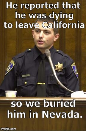 This isn't an indictment of Peace Officers. It's a JOKE. See, I'm smiling   ;^) | He reported that he was dying to leave California; so we buried him in Nevada. | image tagged in police officer testifying,clean cut chp drone,not political,no offense intended,it's a joke son,douglie | made w/ Imgflip meme maker