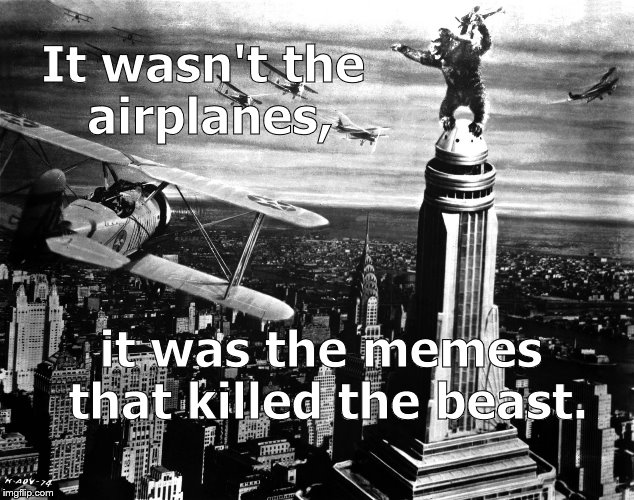 Sure, some of the memes were beautiful, some funny & some were just plain mean. But they got him in the end. (Fade out.) | It wasn't the airplanes, it was the memes that killed the beast. | image tagged in king kong,memes,just as the old arabian proverb predicted,airplanes,not the airplanes,douglie | made w/ Imgflip meme maker