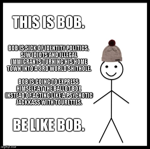 Be like Bob | THIS IS BOB. BOB IS SICK OF IDENTITY POLITICS, SJW IDIOTS AND ILLEGAL IMMIGRANTS TURNING HIS HOME TOWN INTO A 3RD WORLD SHITHOLE. BOB IS GOING TO EXPRESS HIMSELF AT THE BALLOT BOX INSTEAD OF ACTING LIKE A PSYCHOTIC JACKKASS WITH TOURETTES. BE LIKE BOB. | image tagged in memes,bob | made w/ Imgflip meme maker