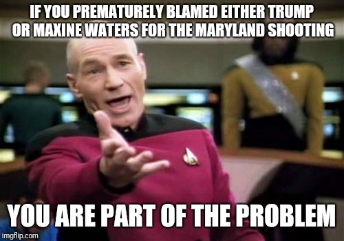 Picard Wtf Meme | IF YOU PREMATURELY BLAMED EITHER TRUMP OR MAXINE WATERS FOR THE MARYLAND SHOOTING; YOU ARE PART OF THE PROBLEM | image tagged in memes,picard wtf | made w/ Imgflip meme maker