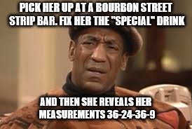 Gender reveal payback | PICK HER UP AT A BOURBON STREET STRIP BAR. FIX HER THE "SPECIAL" DRINK; AND THEN SHE REVEALS HER MEASUREMENTS 36-24-36-9 | image tagged in bill cosby,transgender | made w/ Imgflip meme maker