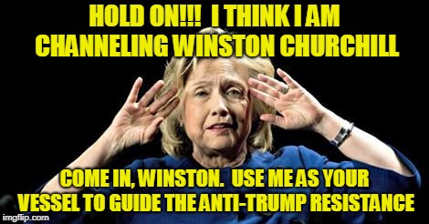 I'm Not Saying I'm Churchill, But... | HOLD ON!!!  I THINK I AM CHANNELING WINSTON CHURCHILL; COME IN, WINSTON.  USE ME AS YOUR VESSEL TO GUIDE THE ANTI-TRUMP RESISTANCE | image tagged in hillary clinton,anti-trump,winston churchill | made w/ Imgflip meme maker