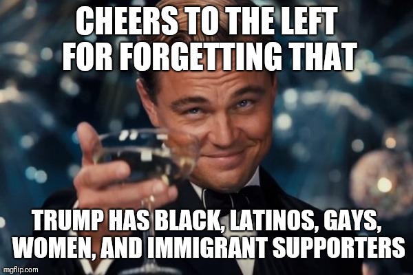 Leonardo Dicaprio Cheers | CHEERS TO THE LEFT FOR FORGETTING THAT; TRUMP HAS BLACK, LATINOS, GAYS, WOMEN, AND IMMIGRANT SUPPORTERS | image tagged in memes,leonardo dicaprio cheers | made w/ Imgflip meme maker