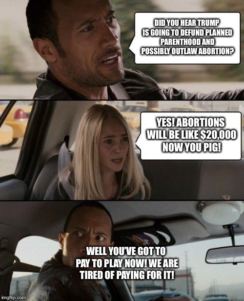 End Tax-Payer Funded Abortion | DID YOU HEAR TRUMP IS GOING TO DEFUND PLANNED PARENTHOOD AND POSSIBLY OUTLAW ABORTION? YES! ABORTIONS WILL BE LIKE $20,000 NOW YOU PIG! WELL YOU’VE GOT TO PAY TO PLAY NOW! WE ARE TIRED OF PAYING FOR IT! | image tagged in memes,the rock driving,maga,trump 2020 | made w/ Imgflip meme maker
