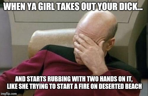 Captain Picard Facepalm Meme | WHEN YA GIRL TAKES OUT YOUR DICK... AND STARTS RUBBING WITH TWO HANDS ON IT, LIKE SHE TRYING TO START A FIRE ON DESERTED BEACH | image tagged in memes,captain picard facepalm | made w/ Imgflip meme maker