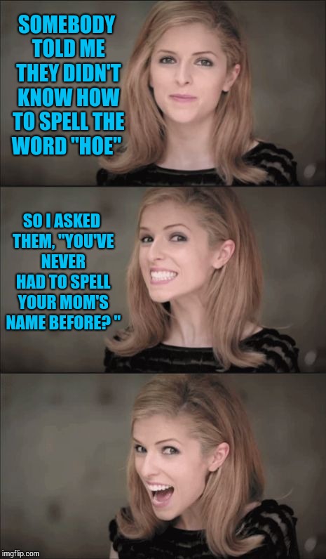 Bad Pun Anna Kendrick | SOMEBODY TOLD ME THEY DIDN'T KNOW HOW TO SPELL THE WORD "HOE"; SO I ASKED THEM, "YOU'VE NEVER HAD TO SPELL YOUR MOM'S NAME BEFORE? " | image tagged in memes,bad pun anna kendrick | made w/ Imgflip meme maker