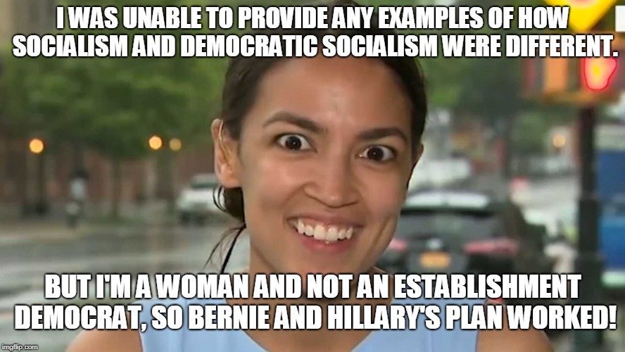Alexandria Ocasio-Cortez, Democratic Socialist  | I WAS UNABLE TO PROVIDE ANY EXAMPLES OF HOW SOCIALISM AND DEMOCRATIC SOCIALISM WERE DIFFERENT. BUT I'M A WOMAN AND NOT AN ESTABLISHMENT DEMOCRAT, SO BERNIE AND HILLARY'S PLAN WORKED! | image tagged in alexandria ocasio-cortez,democratic socialism,socialism,bernie,hillary,memes | made w/ Imgflip meme maker