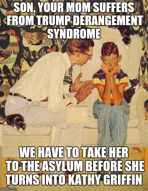 The Problem Is | SON, YOUR MOM SUFFERS FROM TRUMP DERANGEMENT SYNDROME; WE HAVE TO TAKE HER TO THE ASYLUM BEFORE SHE TURNS INTO KATHY GRIFFIN | image tagged in memes,the probelm is | made w/ Imgflip meme maker