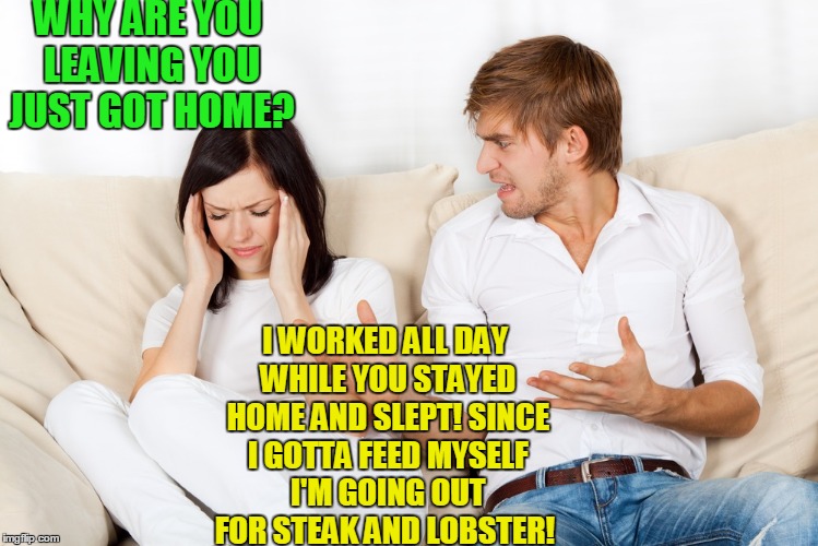 It's all downhill now... | WHY ARE YOU LEAVING YOU JUST GOT HOME? I WORKED ALL DAY WHILE YOU STAYED HOME AND SLEPT! SINCE I GOTTA FEED MYSELF I'M GOING OUT FOR STEAK AND LOBSTER! | image tagged in couple fighting | made w/ Imgflip meme maker