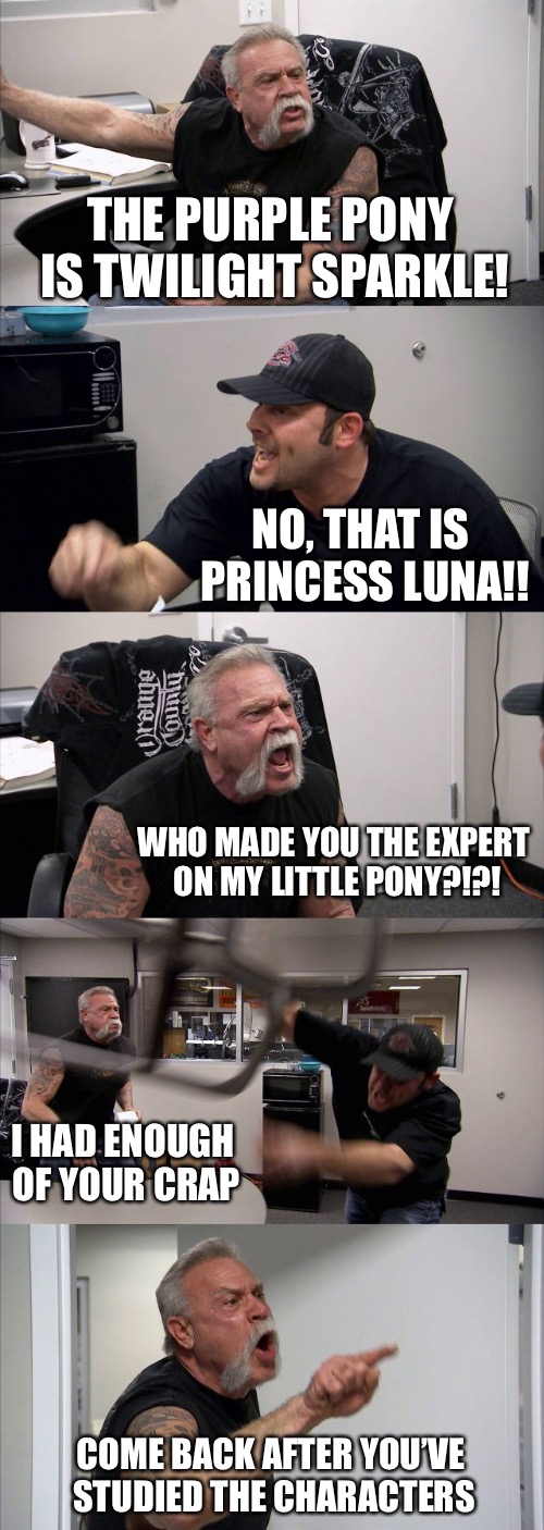 My Little American Chopper | THE PURPLE PONY IS TWILIGHT SPARKLE! NO, THAT IS PRINCESS LUNA!! WHO MADE YOU THE EXPERT ON MY LITTLE PONY?!?! I HAD ENOUGH OF YOUR CRAP; COME BACK AFTER YOU’VE STUDIED THE CHARACTERS | image tagged in memes,american chopper argument | made w/ Imgflip meme maker