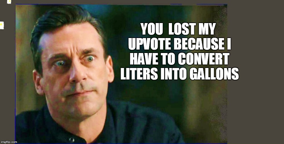 YOU  LOST MY UPVOTE BECAUSE I HAVE TO CONVERT LITERS INTO GALLONS | made w/ Imgflip meme maker