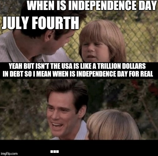 When is independence day | WHEN IS INDEPENDENCE DAY; JULY FOURTH; YEAH BUT ISN'T THE USA IS LIKE A TRILLION DOLLARS IN DEBT SO I MEAN WHEN IS INDEPENDENCE DAY FOR REAL; ... | image tagged in liar liar my teacher says,thats just something x say,fourth of july | made w/ Imgflip meme maker