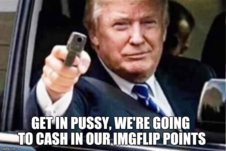 GET IN PUSSY, WE'RE GOING TO CASH IN OUR IMGFLIP POINTS | made w/ Imgflip meme maker