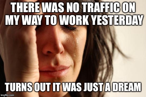 First World Problems | THERE WAS NO TRAFFIC ON MY WAY TO WORK YESTERDAY; TURNS OUT IT WAS JUST A DREAM | image tagged in memes,first world problems | made w/ Imgflip meme maker
