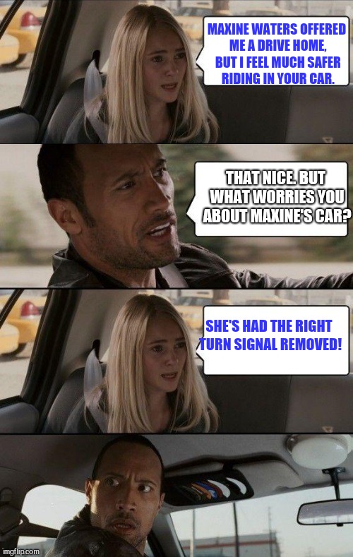Rock Driving Longer | MAXINE WATERS OFFERED ME A DRIVE HOME, BUT I FEEL MUCH SAFER RIDING IN YOUR CAR. THAT NICE. BUT WHAT WORRIES YOU ABOUT MAXINE'S CAR? SHE'S HAD THE RIGHT TURN SIGNAL REMOVED! | image tagged in rock driving longer | made w/ Imgflip meme maker