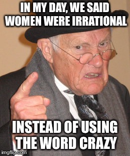 Back In My Day Meme | IN MY DAY, WE SAID WOMEN WERE IRRATIONAL; INSTEAD OF USING THE WORD CRAZY | image tagged in memes,back in my day | made w/ Imgflip meme maker