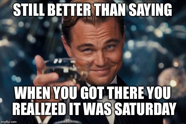 Leonardo Dicaprio Cheers Meme | STILL BETTER THAN SAYING WHEN YOU GOT THERE YOU REALIZED IT WAS SATURDAY | image tagged in memes,leonardo dicaprio cheers | made w/ Imgflip meme maker