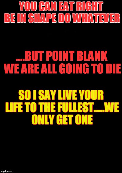 a black blank | YOU CAN EAT RIGHT BE IN SHAPE DO WHATEVER; ....BUT POINT BLANK WE ARE ALL GOING TO DIE; SO I SAY LIVE YOUR LIFE TO THE FULLEST.....WE ONLY GET ONE | image tagged in a black blank | made w/ Imgflip meme maker