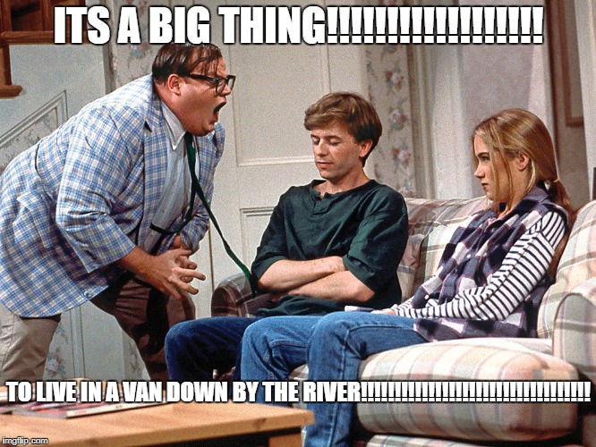 ITS A BIG THING!!!!!!!!!!!!!!!!!! TO LIVE IN A VAN DOWN BY THE RIVER!!!!!!!!!!!!!!!!!!!!!!!!!!!!!!!!!! | image tagged in chris farley matt foley snl | made w/ Imgflip meme maker