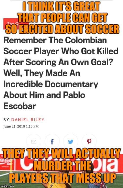 Now THAT'S dedication to the team.  Incidentally, the same year they used a backup goalie that sucked.  They killed his brother. | I THINK IT'S GREAT THAT PEOPLE CAN GET SO EXCITED ABOUT SOCCER; THEY THEY WILL ACTUALLY MURDER THE PLAYERS THAT MESS UP | image tagged in soccer | made w/ Imgflip meme maker