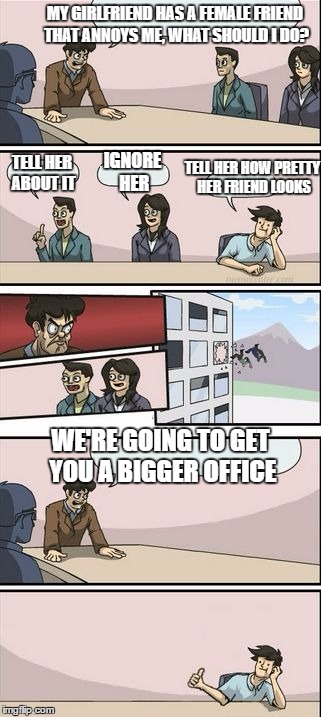 you're getting a promotion. Boardroom suggestion | MY GIRLFRIEND HAS A FEMALE FRIEND THAT ANNOYS ME, WHAT SHOULD I DO? IGNORE HER; TELL HER HOW PRETTY HER FRIEND LOOKS; TELL HER ABOUT IT; WE'RE GOING TO GET YOU A BIGGER OFFICE | image tagged in you're getting a promotion boardroom suggestion,random | made w/ Imgflip meme maker