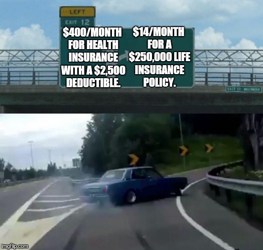 Left Exit 12 Off Ramp | $14/MONTH FOR A $250,000 LIFE INSURANCE POLICY. $400/MONTH FOR HEALTH INSURANCE WITH A $2,500 DEDUCTIBLE. | image tagged in memes,left exit 12 off ramp | made w/ Imgflip meme maker