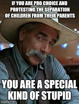 Sam Elliott | IF YOU ARE PRO CHOICE AND PROTESTING THE SEPARATION OF CHILDREN FROM THEIR PARENTS; YOU ARE A SPECIAL KIND OF STUPID | image tagged in sam elliott | made w/ Imgflip meme maker
