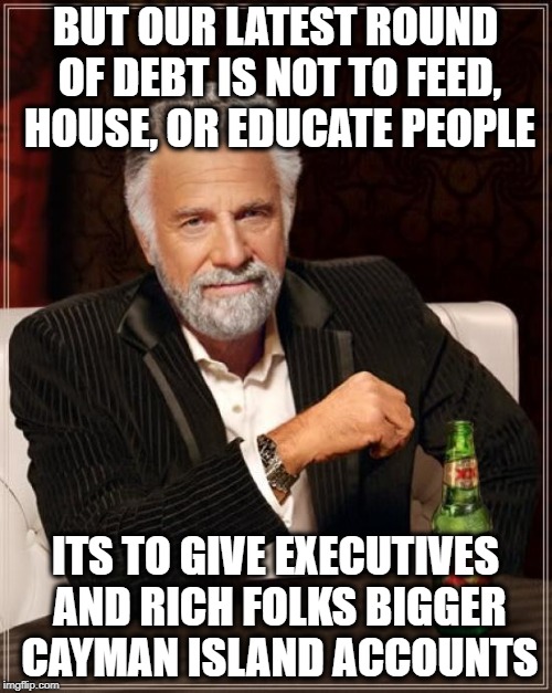 The Most Interesting Man In The World Meme | BUT OUR LATEST ROUND OF DEBT IS NOT TO FEED, HOUSE, OR EDUCATE PEOPLE ITS TO GIVE EXECUTIVES AND RICH FOLKS BIGGER CAYMAN ISLAND ACCOUNTS | image tagged in memes,the most interesting man in the world | made w/ Imgflip meme maker