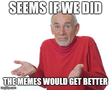 SEEMS IF WE DID THE MEMES WOULD GET BETTER | made w/ Imgflip meme maker