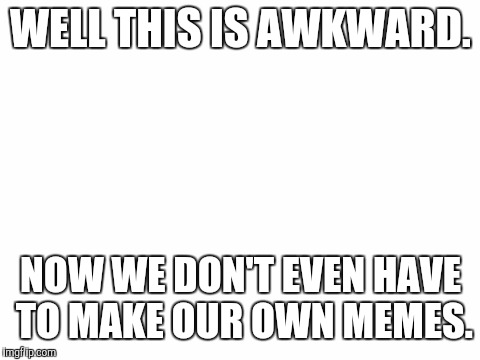 What kind of auto meme is this? You had one job Imgflip. |  WELL THIS IS AWKWARD. NOW WE DON'T EVEN HAVE TO MAKE OUR OWN MEMES. | image tagged in blank white template,automatic,memes | made w/ Imgflip meme maker