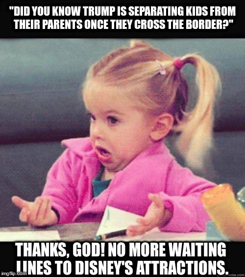 I don't know girl | "DID YOU KNOW TRUMP IS SEPARATING KIDS FROM THEIR PARENTS ONCE THEY CROSS THE BORDER?"; THANKS, GOD! NO MORE WAITING LINES TO DISNEY'S ATTRACTIONS. | image tagged in i don't know girl | made w/ Imgflip meme maker