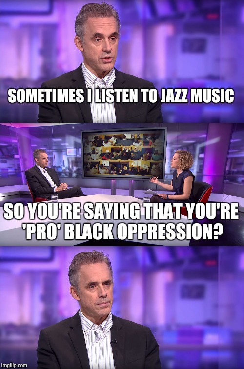 Jordan Peterson vs Feminist Interviewer | SOMETIMES I LISTEN TO JAZZ MUSIC SO YOU'RE SAYING THAT YOU'RE 'PRO' BLACK OPPRESSION? | image tagged in jordan peterson vs feminist interviewer | made w/ Imgflip meme maker