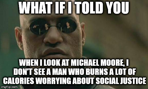 Matrix Morpheus Meme | WHAT IF I TOLD YOU; WHEN I LOOK AT MICHAEL MOORE, I DON'T SEE A MAN WHO BURNS A LOT OF CALORIES WORRYING ABOUT SOCIAL JUSTICE | image tagged in memes,matrix morpheus | made w/ Imgflip meme maker