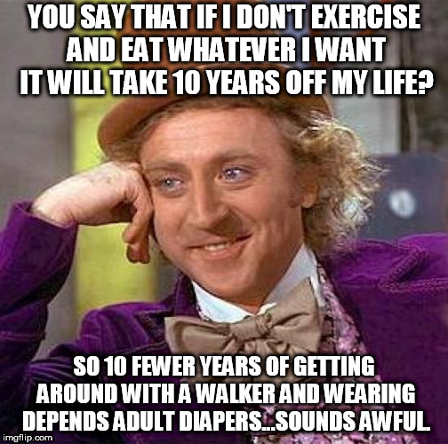 If it means living to be 80 & enjoying my life versus living to be 90 & being in misery all the time, I'll take the former... | YOU SAY THAT IF I DON'T EXERCISE AND EAT WHATEVER I WANT IT WILL TAKE 10 YEARS OFF MY LIFE? SO 10 FEWER YEARS OF GETTING AROUND WITH A WALKER AND WEARING DEPENDS ADULT DIAPERS...SOUNDS AWFUL. | image tagged in memes,creepy condescending wonka,age,diet,exercise | made w/ Imgflip meme maker