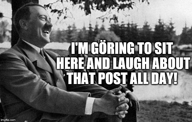 Punny Hitler | I'M GÖRING TO SIT HERE AND LAUGH ABOUT THAT POST ALL DAY! | image tagged in hitler | made w/ Imgflip meme maker
