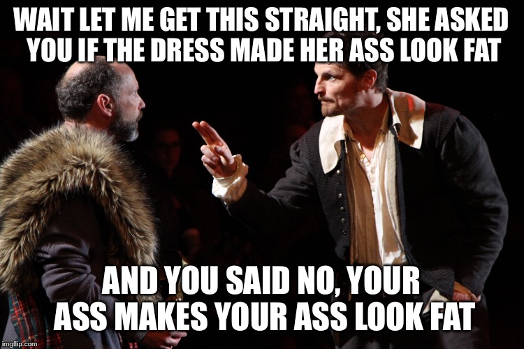 Shakespearean actor makes a point | WAIT LET ME GET THIS STRAIGHT, SHE ASKED YOU IF THE DRESS MADE HER ASS LOOK FAT; AND YOU SAID NO, YOUR ASS MAKES YOUR ASS LOOK FAT | image tagged in shakespearean actor makes a point | made w/ Imgflip meme maker